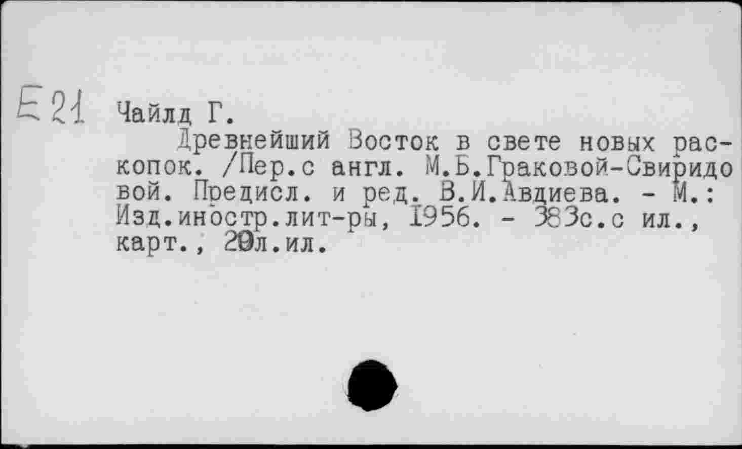 ﻿Ь 21 Чайлд Г.
Древнейший Восток в свете новых раскопок. /Пер.с англ. М.Б.Граковой-Свиридо вой. Поедисл. и ред. В.Й.Авдиева. - М.: Изд.иностр.лит-ры, 1956. - 363с.с ил., карт., 29л.ил.